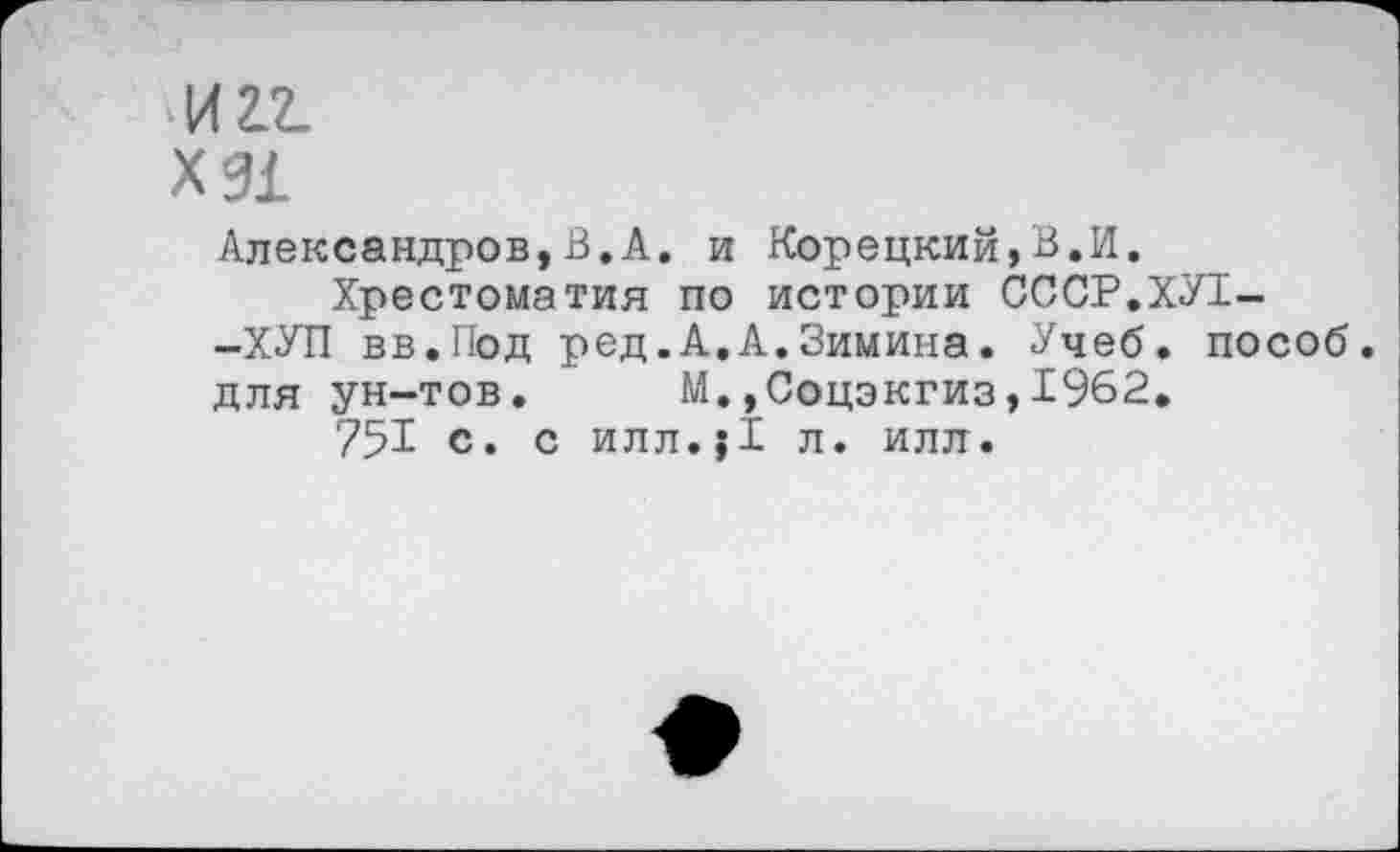 ﻿И 2.2.
Х91
Александров,В.А. и Корецкий,В.И.
Хрестоматия по истории СССР.ХУ1--ХУП вв.Под ред.А.А.Зимина. Учеб, пособ. для ун-тов. М.,Соцэкгиз,1962.
751 с. с илл.;1 л. илл.